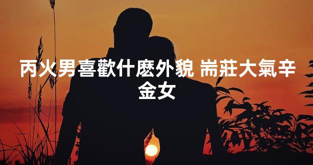 丙火男喜歡什麽外貌 耑莊大氣辛金女